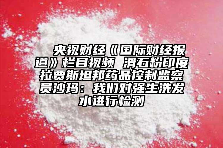  △央视财经《国际财经报道》栏目视频 滑石粉印度拉贾斯坦邦药品控制监察员沙玛：我们对强生洗发水进行检测