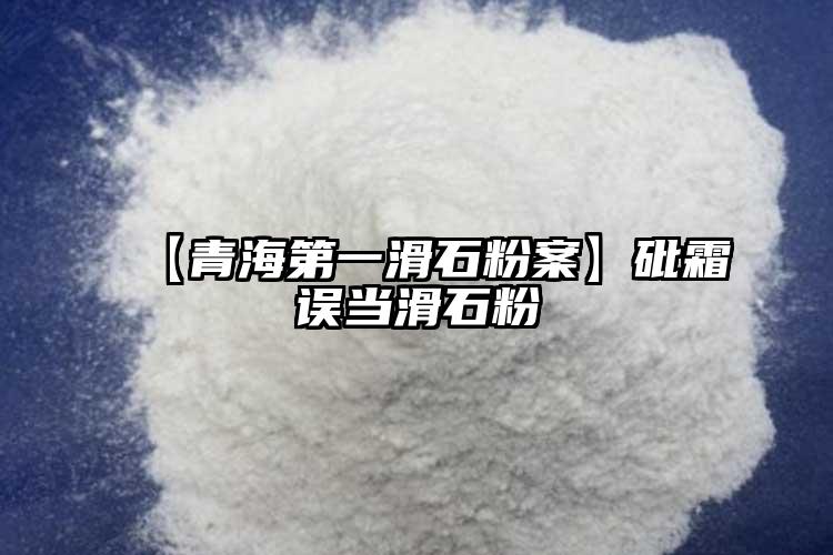 【青海第一滑石粉案】砒霜误当滑石粉