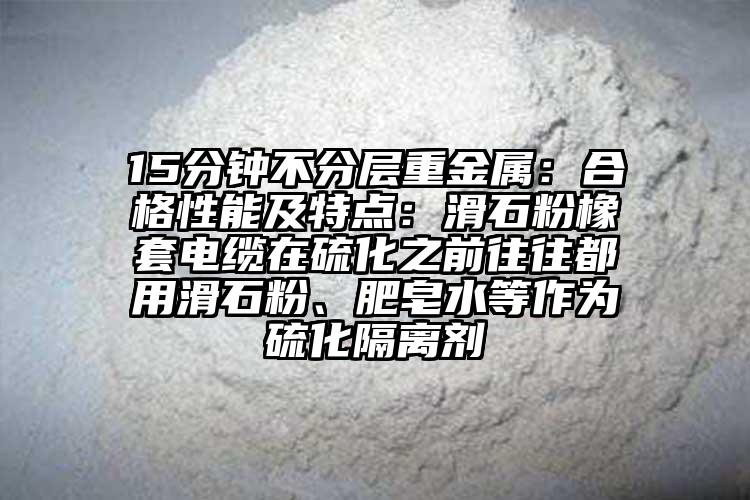 15分钟不分层重金属：合格性能及特点：滑石粉橡套电缆在硫化之前往往都用滑石粉、肥皂水等作为硫化隔离剂