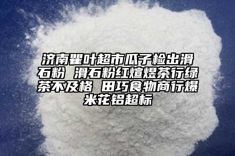 济南瞿叶超市瓜子检出滑石粉 滑石粉红煊煜茶行绿茶不及格 田巧食物商行爆米花铝超标