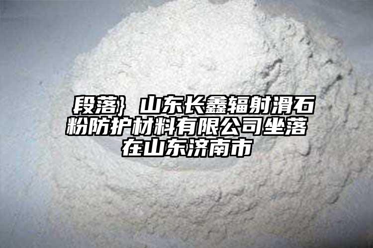  段落} 山东长鑫辐射滑石粉防护材料有限公司坐落在山东济南市