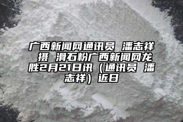 广西新闻网通讯员 潘志祥 摄 滑石粉广西新闻网龙胜2月21日讯（通讯员 潘志祥）近日