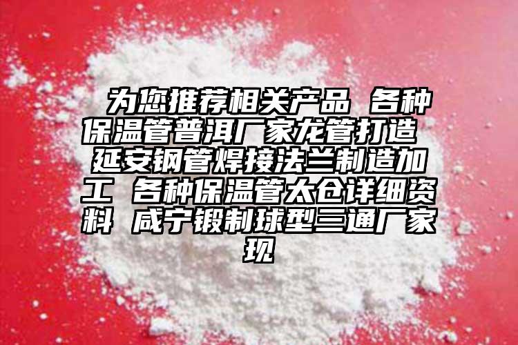  为您推荐相关产品 各种保温管普洱厂家龙管打造 延安钢管焊接法兰制造加工 各种保温管太仓详细资料 咸宁锻制球型三通厂家现