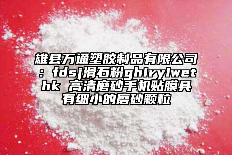 雄县万通塑胶制品有限公司：fdsj滑石粉ghiryiwethk 高清磨砂手机贴膜具有细小的磨砂颗粒