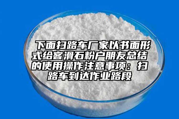  下面扫路车厂家以书面形式给客滑石粉户朋友总结的使用操作注意事项：扫路车到达作业路段